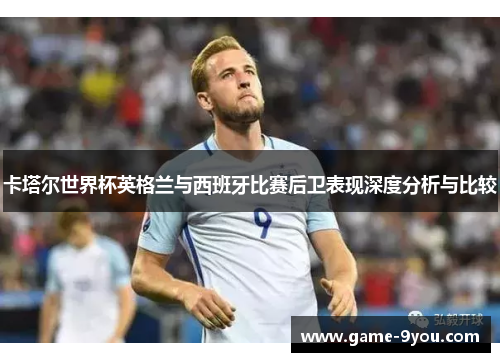 卡塔尔世界杯英格兰与西班牙比赛后卫表现深度分析与比较