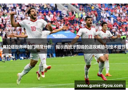 莫拉塔世界杯射门精度分析：揭示西班牙前锋的进攻威胁与技术细节