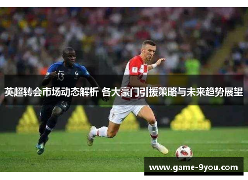 英超转会市场动态解析 各大豪门引援策略与未来趋势展望
