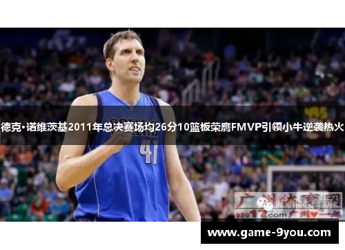 德克·诺维茨基2011年总决赛场均26分10篮板荣膺FMVP引领小牛逆袭热火