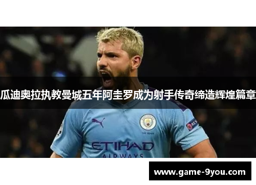 瓜迪奥拉执教曼城五年阿圭罗成为射手传奇缔造辉煌篇章