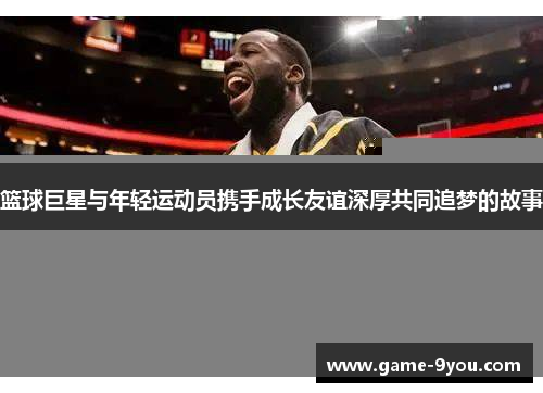 篮球巨星与年轻运动员携手成长友谊深厚共同追梦的故事