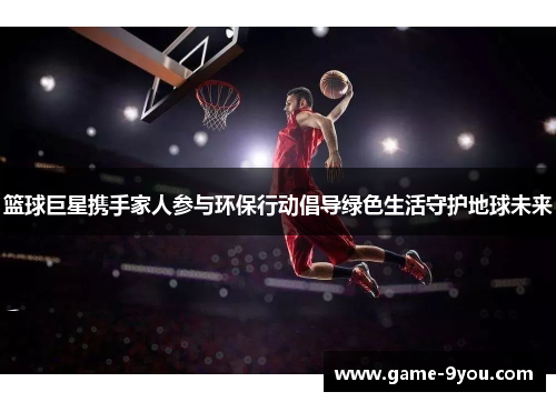 篮球巨星携手家人参与环保行动倡导绿色生活守护地球未来