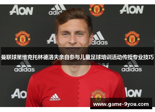 曼联球星维克托林德洛夫亲自参与儿童足球培训活动传授专业技巧