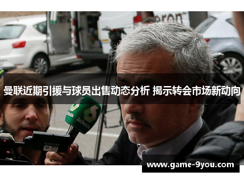 曼联近期引援与球员出售动态分析 揭示转会市场新动向