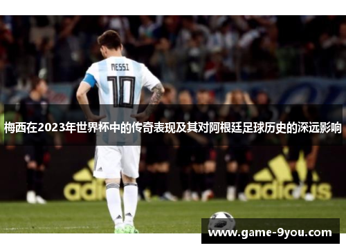梅西在2023年世界杯中的传奇表现及其对阿根廷足球历史的深远影响