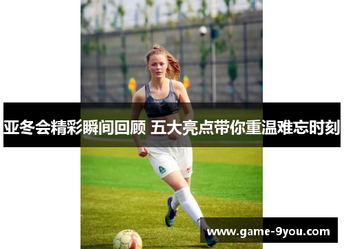 亚冬会精彩瞬间回顾 五大亮点带你重温难忘时刻