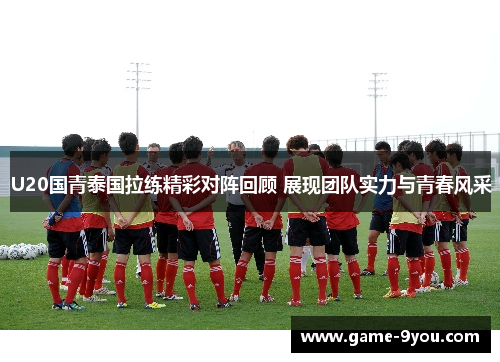 U20国青泰国拉练精彩对阵回顾 展现团队实力与青春风采