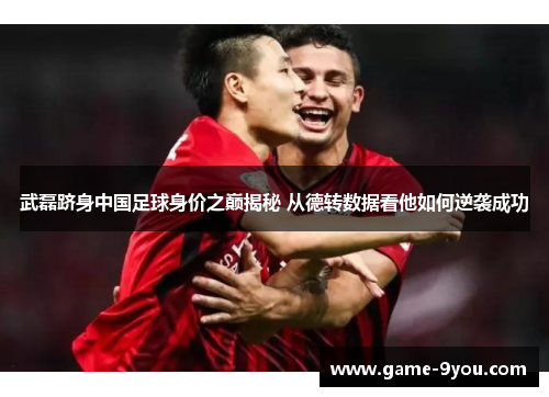 武磊跻身中国足球身价之巅揭秘 从德转数据看他如何逆袭成功
