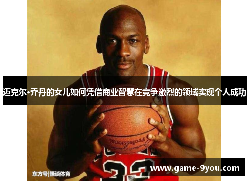迈克尔·乔丹的女儿如何凭借商业智慧在竞争激烈的领域实现个人成功