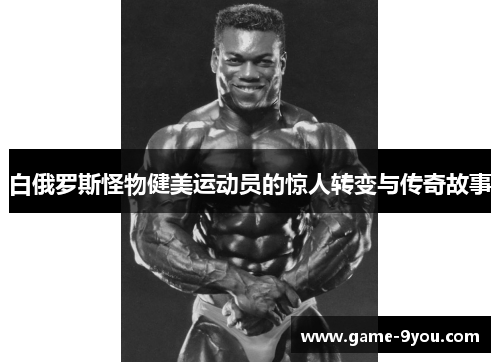 白俄罗斯怪物健美运动员的惊人转变与传奇故事