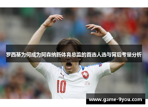 罗西基为何成为阿森纳新体育总监的首选人选与背后考量分析