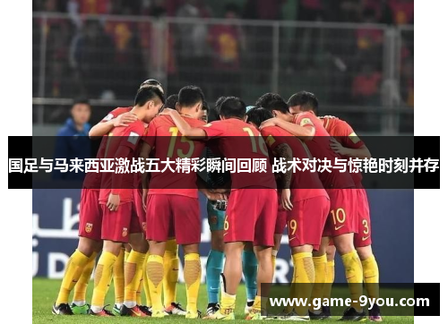 国足与马来西亚激战五大精彩瞬间回顾 战术对决与惊艳时刻并存