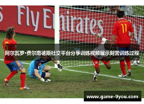 阿尔瓦罗·费尔南德斯社交平台分享训练视频展示刻苦训练过程